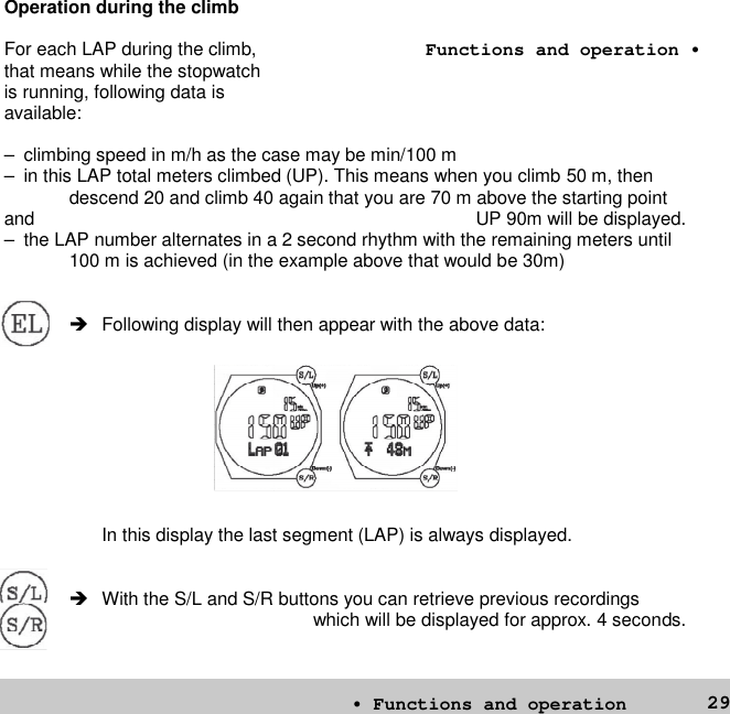 29Operation during the climbFor each LAP during the climb,that means while the stopwatchis running, following data isavailable:– climbing speed in m/h as the case may be min/100 m– in this LAP total meters climbed (UP). This means when you climb 50 m, thendescend 20 and climb 40 again that you are 70 m above the starting pointand UP 90m will be displayed.– the LAP number alternates in a 2 second rhythm with the remaining meters until100 m is achieved (in the example above that would be 30m) Following display will then appear with the above data:In this display the last segment (LAP) is always displayed. With the S/L and S/R buttons you can retrieve previous recordingswhich will be displayed for approx. 4 seconds.• Functions and operationFunctions and operation •
