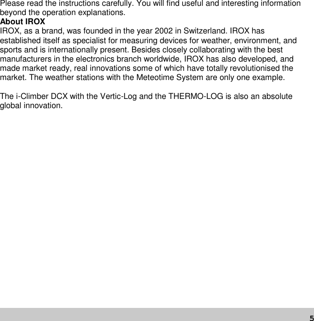 5Please read the instructions carefully. You will find useful and interesting informationbeyond the operation explanations.About IROXIROX, as a brand, was founded in the year 2002 in Switzerland. IROX hasestablished itself as specialist for measuring devices for weather, environment, andsports and is internationally present. Besides closely collaborating with the bestmanufacturers in the electronics branch worldwide, IROX has also developed, andmade market ready, real innovations some of which have totally revolutionised themarket. The weather stations with the Meteotime System are only one example.The i-Climber DCX with the Vertic-Log and the THERMO-LOG is also an absoluteglobal innovation.