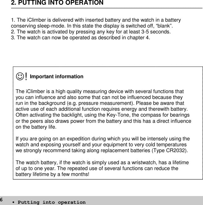 62. PUTTING INTO OPERATION1. The iClimber is delivered with inserted battery and the watch in a batteryconserving sleep-mode. In this state the display is switched off, “blank”.2. The watch is activated by pressing any key for at least 3-5 seconds.3. The watch can now be operated as described in chapter 4.!Important informationThe iClimber is a high quality measuring device with several functions thatyou can influence and also some that can not be influenced because theyrun in the background (e.g. pressure measurement). Please be aware thatactive use of each additional function requires energy and therewith battery.Often activating the backlight, using the Key-Tone, the compass for bearingsor the peers also draws power from the battery and this has a direct influenceon the battery life.If you are going on an expedition during which you will be intensely using thewatch and exposing yourself and your equipment to very cold temperatureswe strongly recommend taking along replacement batteries (Type CR2032).The watch battery, if the watch is simply used as a wristwatch, has a lifetimeof up to one year. The repeated use of several functions can reduce thebattery lifetime by a few months!• Putting into operation