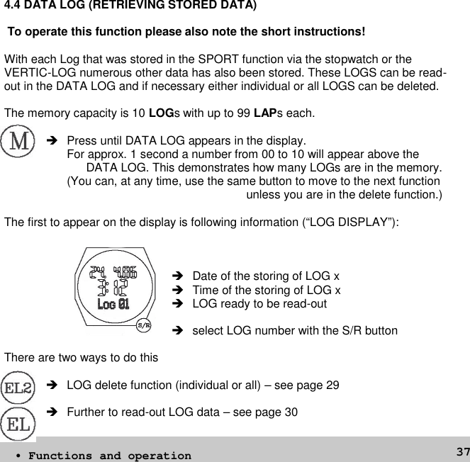 374.4 DATA LOG (RETRIEVING STORED DATA)To operate this function please also note the short instructions!With each Log that was stored in the SPORT function via the stopwatch or theVERTIC-LOG numerous other data has also been stored. These LOGS can be read-out in the DATA LOG and if necessary either individual or all LOGS can be deleted.The memory capacity is 10 LOGs with up to 99 LAPs each. Press until DATA LOG appears in the display.For approx. 1 second a number from 00 to 10 will appear above theDATA LOG. This demonstrates how many LOGs are in the memory.(You can, at any time, use the same button to move to the next functionunless you are in the delete function.)The first to appear on the display is following information (“LOG DISPLAY”):Date of the storing of LOG x Time of the storing of LOG x LOG ready to be read-out select LOG number with the S/R buttonThere are two ways to do this LOG delete function (individual or all) – see page 29 Further to read-out LOG data – see page 30• Functions and operation