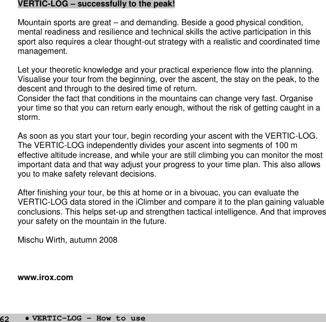 62VERTIC-LOG – successfully to the peak!Mountain sports are great – and demanding. Beside a good physical condition,mental readiness and resilience and technical skills the active participation in thissport also requires a clear thought-out strategy with a realistic and coordinated timemanagement.Let your theoretic knowledge and your practical experience flow into the planning.Visualise your tour from the beginning, over the ascent, the stay on the peak, to thedescent and through to the desired time of return.Consider the fact that conditions in the mountains can change very fast. Organiseyour time so that you can return early enough, without the risk of getting caught in astorm.As soon as you start your tour, begin recording your ascent with the VERTIC-LOG.The VERTIC-LOG independently divides your ascent into segments of 100 meffective altitude increase, and while your are still climbing you can monitor the mostimportant data and that way adjust your progress to your time plan. This also allowsyou to make safety relevant decisions.After finishing your tour, be this at home or in a bivouac, you can evaluate theVERTIC-LOG data stored in the iClimber and compare it to the plan gaining valuableconclusions. This helps set-up and strengthen tactical intelligence. And that improvesyour safety on the mountain in the future.Mischu Wirth, autumn 2008www.irox.com•VERTIC-LOG – How to use