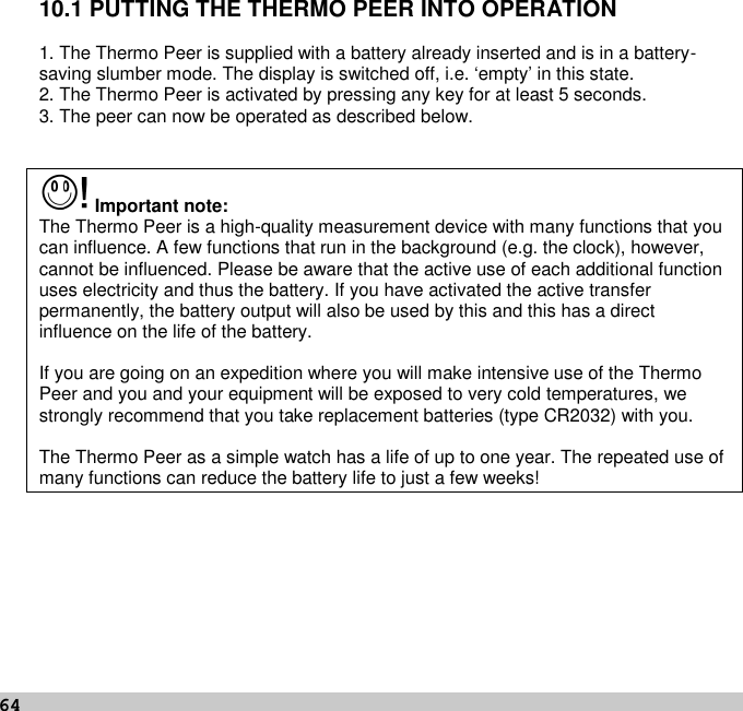 6410.1 PUTTING THE THERMO PEER INTO OPERATION1. The Thermo Peer is supplied with a battery already inserted and is in a battery-saving slumber mode. The display is switched off, i.e. ‘empty’ in this state.2. The Thermo Peer is activated by pressing any key for at least 5 seconds.3. The peer can now be operated as described below.Important note:The Thermo Peer is a high-quality measurement device with many functions that youcan influence. A few functions that run in the background (e.g. the clock), however,cannot be influenced. Please be aware that the active use of each additional functionuses electricity and thus the battery. If you have activated the active transferpermanently, the battery output will also be used by this and this has a directinfluence on the life of the battery.If you are going on an expedition where you will make intensive use of the ThermoPeer and you and your equipment will be exposed to very cold temperatures, westrongly recommend that you take replacement batteries (type CR2032) with you.The Thermo Peer as a simple watch has a life of up to one year. The repeated use ofmany functions can reduce the battery life to just a few weeks!