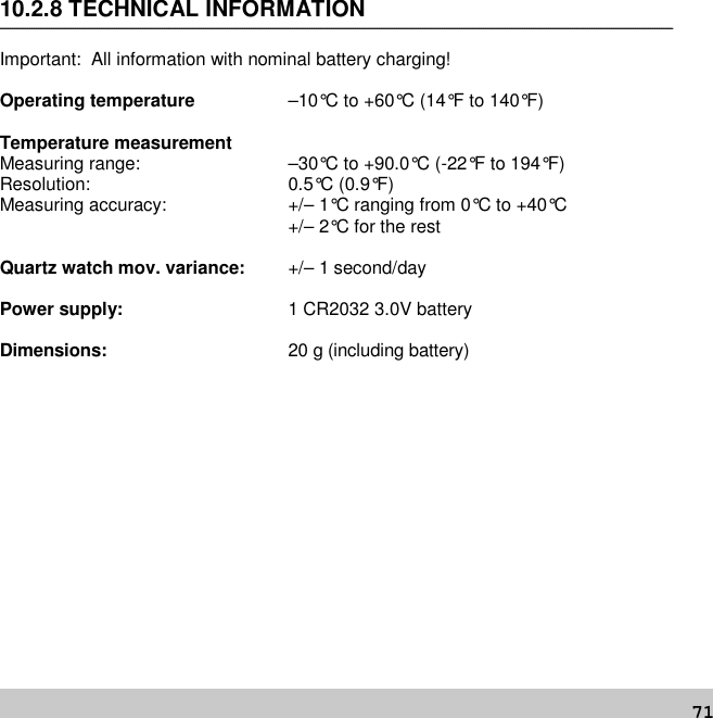 7110.2.8 TECHNICAL INFORMATIONImportant: All information with nominal battery charging!Operating temperature –10°C to +60°C (14°F to 140°F)Temperature measurementMeasuring range: –30°C to +90.0°C (-22°F to 194°F)Resolution: 0.5°C (0.9°F)Measuring accuracy: +/– 1°C ranging from 0°C to +40°C+/– 2°C for the restQuartz watch mov. variance: +/– 1 second/dayPower supply: 1 CR2032 3.0V batteryDimensions: 20 g (including battery)