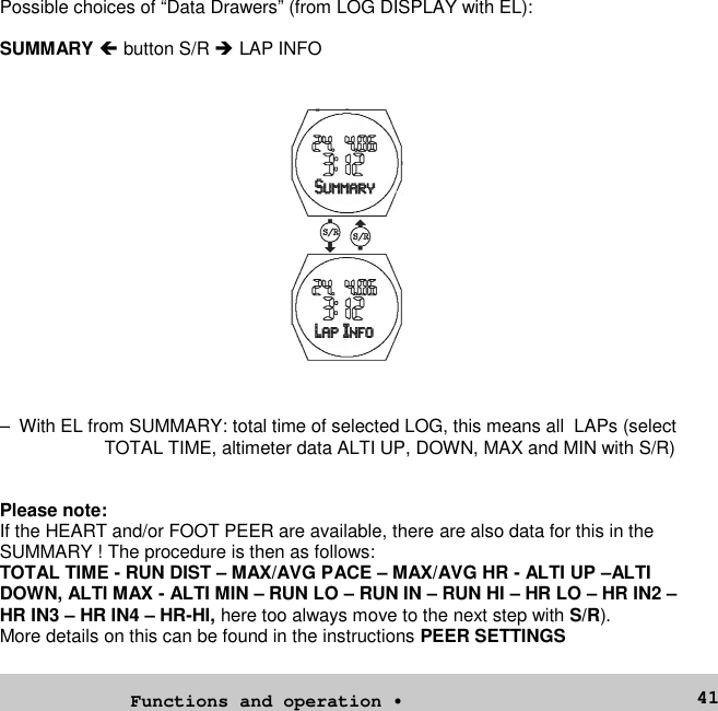 41Possible choices of “Data Drawers” (from LOG DISPLAY with EL):SUMMARY button S/R LAP INFO– With EL from SUMMARY: total time of selected LOG, this means all LAPs (selectTOTAL TIME, altimeter data ALTI UP, DOWN, MAX and MIN with S/R)Please note:If the HEART and/or FOOT PEER are available, there are also data for this in theSUMMARY ! The procedure is then as follows:TOTAL TIME - RUN DIST – MAX/AVG PACE – MAX/AVG HR - ALTI UP –ALTIDOWN, ALTI MAX - ALTI MIN – RUN LO – RUN IN – RUN HI – HR LO – HR IN2 –HR IN3 – HR IN4 – HR-HI, here too always move to the next step with S/R).More details on this can be found in the instructions PEER SETTINGSFunctions and operation •