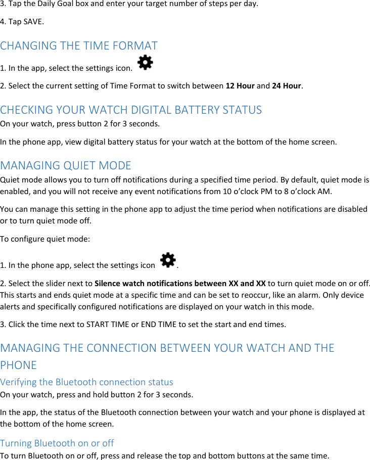 3. Tap the Daily Goal box and enter your target number of steps per day. 4. Tap SAVE. CHANGING THE TIME FORMAT 1. In the app, select the settings icon.   2. Select the current setting of Time Format to switch between 12 Hour and 24 Hour. CHECKING YOUR WATCH DIGITAL BATTERY STATUS On your watch, press button 2 for 3 seconds. In the phone app, view digital battery status for your watch at the bottom of the home screen. MANAGING QUIET MODE Quiet mode allows you to turn off notifications during a specified time period. By default, quiet mode is enabled, and you will not receive any event notifications from 10 o’clock PM to 8 o’clock AM. You can manage this setting in the phone app to adjust the time period when notifications are disabled or to turn quiet mode off. To configure quiet mode: 1. In the phone app, select the settings icon  . 2. Select the slider next to Silence watch notifications between XX and XX to turn quiet mode on or off. This starts and ends quiet mode at a specific time and can be set to reoccur, like an alarm. Only device alerts and specifically configured notifications are displayed on your watch in this mode. 3. Click the time next to START TIME or END TIME to set the start and end times. MANAGING THE CONNECTION BETWEEN YOUR WATCH AND THE PHONE Verifying the Bluetooth connection status  On your watch, press and hold button 2 for 3 seconds.  In the app, the status of the Bluetooth connection between your watch and your phone is displayed at the bottom of the home screen. Turning Bluetooth on or off To turn Bluetooth on or off, press and release the top and bottom buttons at the same time. 
