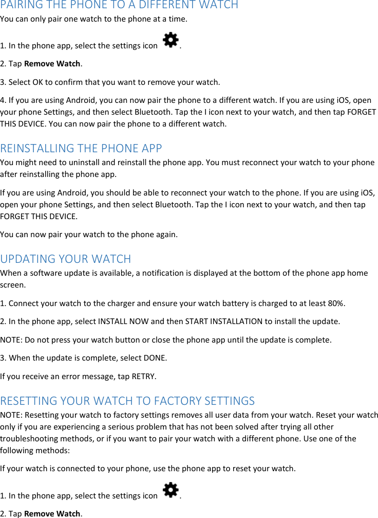 PAIRING THE PHONE TO A DIFFERENT WATCH You can only pair one watch to the phone at a time.  1. In the phone app, select the settings icon  . 2. Tap Remove Watch. 3. Select OK to confirm that you want to remove your watch. 4. If you are using Android, you can now pair the phone to a different watch. If you are using iOS, open your phone Settings, and then select Bluetooth. Tap the I icon next to your watch, and then tap FORGET THIS DEVICE. You can now pair the phone to a different watch. REINSTALLING THE PHONE APP You might need to uninstall and reinstall the phone app. You must reconnect your watch to your phone after reinstalling the phone app. If you are using Android, you should be able to reconnect your watch to the phone. If you are using iOS, open your phone Settings, and then select Bluetooth. Tap the I icon next to your watch, and then tap FORGET THIS DEVICE. You can now pair your watch to the phone again. UPDATING YOUR WATCH When a software update is available, a notification is displayed at the bottom of the phone app home screen.  1. Connect your watch to the charger and ensure your watch battery is charged to at least 80%.  2. In the phone app, select INSTALL NOW and then START INSTALLATION to install the update. NOTE: Do not press your watch button or close the phone app until the update is complete. 3. When the update is complete, select DONE. If you receive an error message, tap RETRY. RESETTING YOUR WATCH TO FACTORY SETTINGS NOTE: Resetting your watch to factory settings removes all user data from your watch. Reset your watch only if you are experiencing a serious problem that has not been solved after trying all other troubleshooting methods, or if you want to pair your watch with a different phone. Use one of the following methods: If your watch is connected to your phone, use the phone app to reset your watch. 1. In the phone app, select the settings icon  . 2. Tap Remove Watch. 