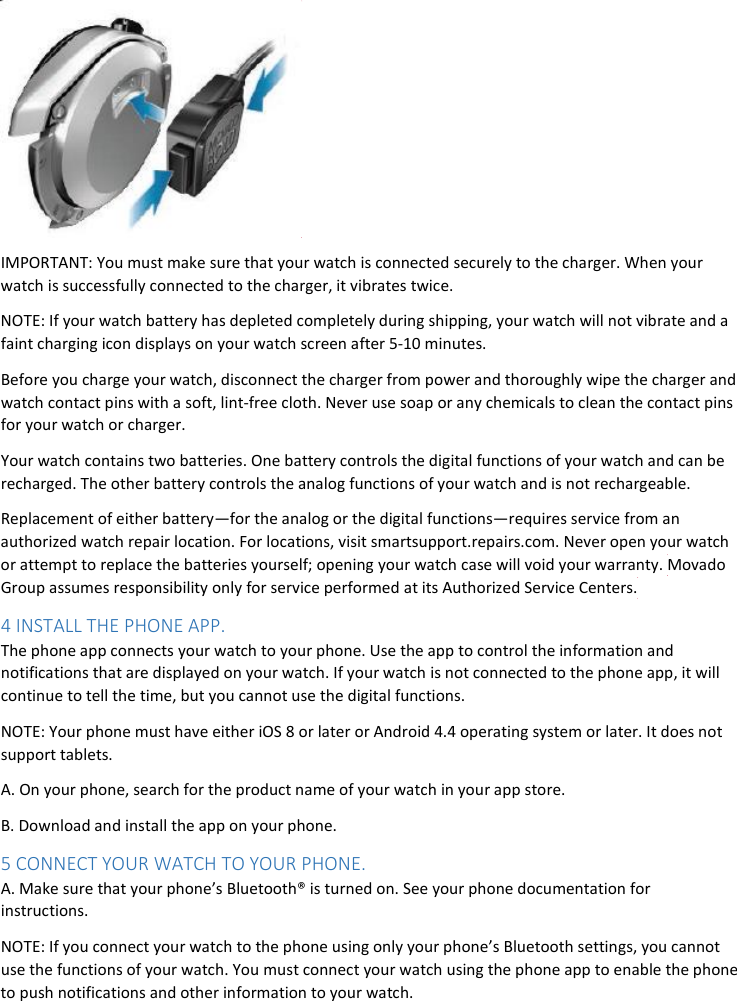  IMPORTANT: You must make sure that your watch is connected securely to the charger. When your watch is successfully connected to the charger, it vibrates twice. NOTE: If your watch battery has depleted completely during shipping, your watch will not vibrate and a faint charging icon displays on your watch screen after 5-10 minutes.  Before you charge your watch, disconnect the charger from power and thoroughly wipe the charger and watch contact pins with a soft, lint-free cloth. Never use soap or any chemicals to clean the contact pins for your watch or charger. Your watch contains two batteries. One battery controls the digital functions of your watch and can be recharged. The other battery controls the analog functions of your watch and is not rechargeable. Replacement of either battery—for the analog or the digital functions—requires service from an authorized watch repair location. For locations, visit smartsupport.repairs.com. Never open your watch or attempt to replace the batteries yourself; opening your watch case will void your warranty. Movado Group assumes responsibility only for service performed at its Authorized Service Centers. 4 INSTALL THE PHONE APP. The phone app connects your watch to your phone. Use the app to control the information and notifications that are displayed on your watch. If your watch is not connected to the phone app, it will continue to tell the time, but you cannot use the digital functions. NOTE: Your phone must have either iOS 8 or later or Android 4.4 operating system or later. It does not support tablets. A. On your phone, search for the product name of your watch in your app store. B. Download and install the app on your phone. 5 CONNECT YOUR WATCH TO YOUR PHONE. A. Make sure that your phone’s Bluetooth® is turned on. See your phone documentation for instructions. NOTE: If you connect your watch to the phone using only your phone’s Bluetooth settings, you cannot use the functions of your watch. You must connect your watch using the phone app to enable the phone to push notifications and other information to your watch.   