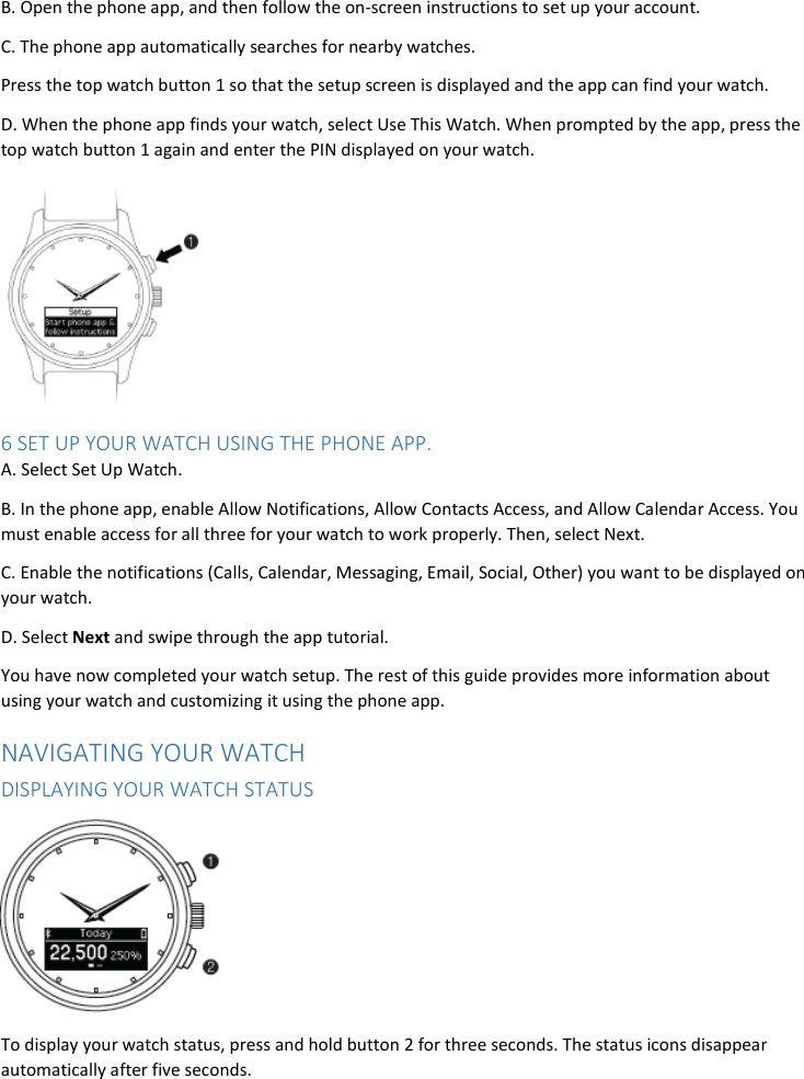 B. Open the phone app, and then follow the on-screen instructions to set up your account. C. The phone app automatically searches for nearby watches. Press the top watch button 1 so that the setup screen is displayed and the app can find your watch. D. When the phone app finds your watch, select Use This Watch. When prompted by the app, press the top watch button 1 again and enter the PIN displayed on your watch.  6 SET UP YOUR WATCH USING THE PHONE APP. A. Select Set Up Watch. B. In the phone app, enable Allow Notifications, Allow Contacts Access, and Allow Calendar Access. You must enable access for all three for your watch to work properly. Then, select Next. C. Enable the notifications (Calls, Calendar, Messaging, Email, Social, Other) you want to be displayed on your watch. D. Select Next and swipe through the app tutorial. You have now completed your watch setup. The rest of this guide provides more information about using your watch and customizing it using the phone app. NAVIGATING YOUR WATCH DISPLAYING YOUR WATCH STATUS  To display your watch status, press and hold button 2 for three seconds. The status icons disappear automatically after five seconds. 