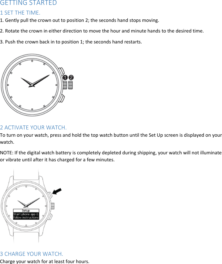 GETTING STARTED 1 SET THE TIME. 1. Gently pull the crown out to position 2; the seconds hand stops moving. 2. Rotate the crown in either direction to move the hour and minute hands to the desired time. 3. Push the crown back in to position 1; the seconds hand restarts.   2 ACTIVATE YOUR WATCH. To turn on your watch, press and hold the top watch button until the Set Up screen is displayed on your watch. NOTE: If the digital watch battery is completely depleted during shipping, your watch will not illuminate or vibrate until after it has charged for a few minutes.  3 CHARGE YOUR WATCH. Charge your watch for at least four hours. 