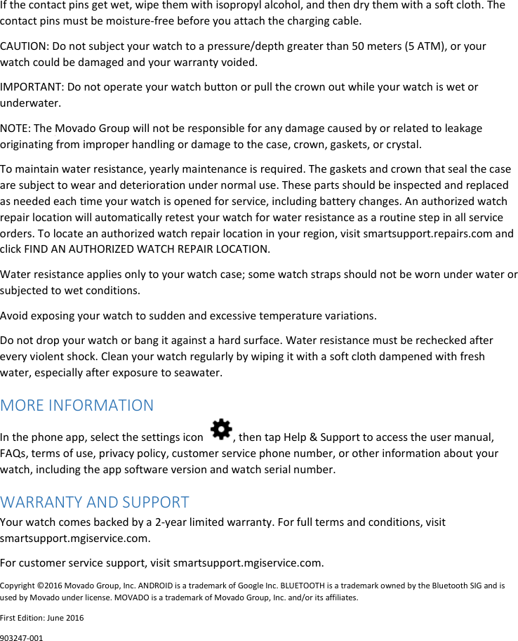 If the contact pins get wet, wipe them with isopropyl alcohol, and then dry them with a soft cloth. The contact pins must be moisture-free before you attach the charging cable. CAUTION: Do not subject your watch to a pressure/depth greater than 50 meters (5 ATM), or your watch could be damaged and your warranty voided. IMPORTANT: Do not operate your watch button or pull the crown out while your watch is wet or underwater. NOTE: The Movado Group will not be responsible for any damage caused by or related to leakage originating from improper handling or damage to the case, crown, gaskets, or crystal. To maintain water resistance, yearly maintenance is required. The gaskets and crown that seal the case are subject to wear and deterioration under normal use. These parts should be inspected and replaced as needed each time your watch is opened for service, including battery changes. An authorized watch repair location will automatically retest your watch for water resistance as a routine step in all service orders. To locate an authorized watch repair location in your region, visit smartsupport.repairs.com and click FIND AN AUTHORIZED WATCH REPAIR LOCATION. Water resistance applies only to your watch case; some watch straps should not be worn under water or subjected to wet conditions. Avoid exposing your watch to sudden and excessive temperature variations. Do not drop your watch or bang it against a hard surface. Water resistance must be rechecked after every violent shock. Clean your watch regularly by wiping it with a soft cloth dampened with fresh water, especially after exposure to seawater. MORE INFORMATION In the phone app, select the settings icon  , then tap Help &amp; Support to access the user manual, FAQs, terms of use, privacy policy, customer service phone number, or other information about your watch, including the app software version and watch serial number. WARRANTY AND SUPPORT  Your watch comes backed by a 2-year limited warranty. For full terms and conditions, visit smartsupport.mgiservice.com.  For customer service support, visit smartsupport.mgiservice.com. Copyright ©2016 Movado Group, Inc. ANDROID is a trademark of Google Inc. BLUETOOTH is a trademark owned by the Bluetooth SIG and is used by Movado under license. MOVADO is a trademark of Movado Group, Inc. and/or its affiliates.  First Edition: June 2016 903247-001    