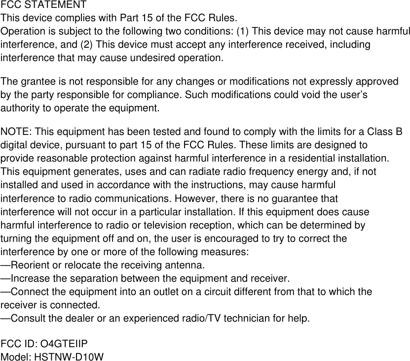 FCC STATEMENTThis device complies with Part 15 of the FCC Rules.Operation is subject to the following two conditions: (1) This device may not cause harmful interference, and (2) This device must accept any interference received, including interference that may cause undesired operation.The grantee is not responsible for any changes or modifications not expressly approved by the party responsible for compliance. Such modifications could void the user’s authority to operate the equipment.NOTE: This equipment has been tested and found to comply with the limits for a Class B digital device, pursuant to part 15 of the FCC Rules. These limits are designed to provide reasonable protection against harmful interference in a residential installation. This equipment generates, uses and can radiate radio frequency energy and, if not installed and used in accordance with the instructions, may cause harmful interference to radio communications. However, there is no guarantee that interference will not occur in a particular installation. If this equipment does cause harmful interference to radio or television reception, which can be determined by turning the equipment off and on, the user is encouraged to try to correct the interference by one or more of the following measures:—Reorient or relocate the receiving antenna.—Increase the separation between the equipment and receiver.—Connect the equipment into an outlet on a circuit different from that to which the receiver is connected.—Consult the dealer or an experienced radio/TV technician for help.FCC ID: O4GTEIIPModel: HSTNW-D10W