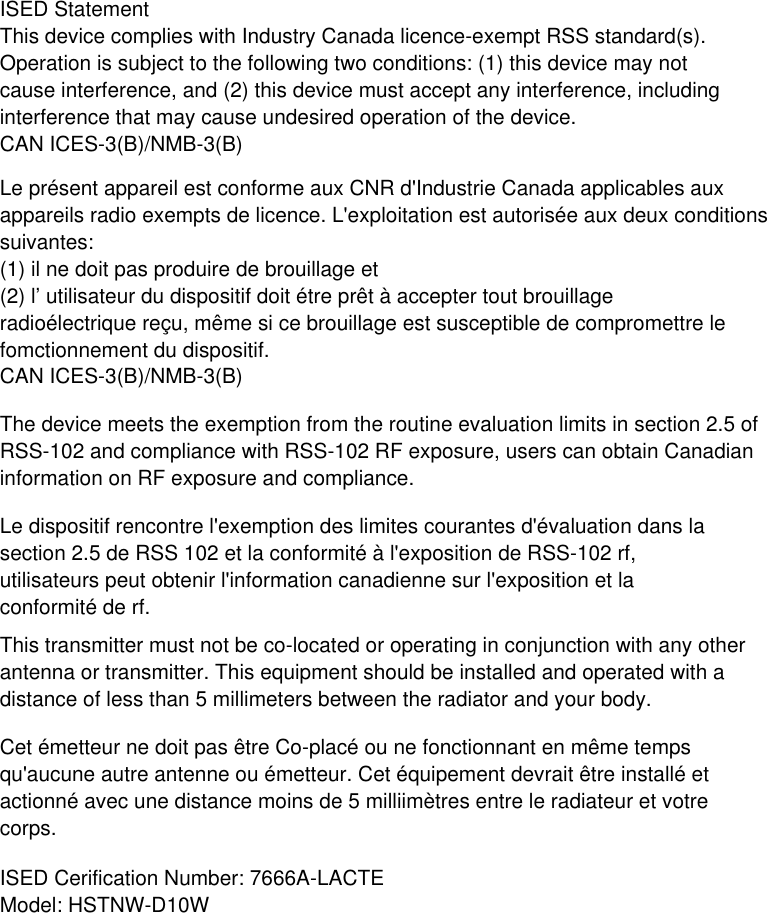 Le présent appareil est conforme aux CNR d&apos;Industrie Canada applicables aux appareils radio exempts de licence. L&apos;exploitation est autorisée aux deux conditions suivantes:(1) il ne doit pas produire de brouillage et(2) l’ utilisateur du dispositif doit étre prêt à accepter tout brouillage radioélectrique reçu, même si ce brouillage est susceptible de compromettre le fomctionnement du dispositif.CAN ICES-3(B)/NMB-3(B) The device meets the exemption from the routine evaluation limits in section 2.5 of RSS-102 and compliance with RSS-102 RF exposure, users can obtain Canadian information on RF exposure and compliance. Le dispositif rencontre l&apos;exemption des limites courantes d&apos;évaluation dans la section 2.5 de RSS 102 et la conformité à l&apos;exposition de RSS-102 rf, utilisateurs peut obtenir l&apos;information canadienne sur l&apos;exposition et la conformité de rf. ISED StatementThis device complies with Industry Canada licence-exempt RSS standard(s). Operation is subject to the following two conditions: (1) this device may not cause interference, and (2) this device must accept any interference, including interference that may cause undesired operation of the device.CAN ICES-3(B)/NMB-3(B)ISED Cerification Number: 7666A-LACTEModel: HSTNW-D10WThis transmitter must not be co-located or operating in conjunction with any other antenna or transmitter. This equipment should be installed and operated with adistance of less than 5 millimeters between the radiator and your body. Cet émetteur ne doit pas être Co-placé ou ne fonctionnant en même temps qu&apos;aucune autre antenne ou émetteur. Cet équipement devrait être installé et actionné avec une distance moins de 5 milliimètres entre le radiateur et votre corps.