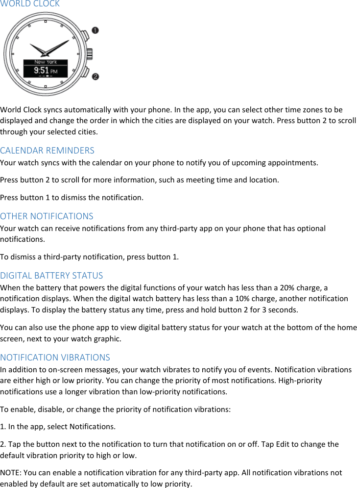 WORLD CLOCK  World Clock syncs automatically with your phone. In the app, you can select other time zones to be displayed and change the order in which the cities are displayed on your watch. Press button 2 to scroll through your selected cities. CALENDAR REMINDERS Your watch syncs with the calendar on your phone to notify you of upcoming appointments. Press button 2 to scroll for more information, such as meeting time and location. Press button 1 to dismiss the notification. OTHER NOTIFICATIONS Your watch can receive notifications from any third-party app on your phone that has optional notifications. To dismiss a third-party notification, press button 1.  DIGITAL BATTERY STATUS  When the battery that powers the digital functions of your watch has less than a 20% charge, a notification displays. When the digital watch battery has less than a 10% charge, another notification displays. To display the battery status any time, press and hold button 2 for 3 seconds. You can also use the phone app to view digital battery status for your watch at the bottom of the home screen, next to your watch graphic. NOTIFICATION VIBRATIONS In addition to on-screen messages, your watch vibrates to notify you of events. Notification vibrations are either high or low priority. You can change the priority of most notifications. High-priority notifications use a longer vibration than low-priority notifications. To enable, disable, or change the priority of notification vibrations: 1. In the app, select Notifications. 2. Tap the button next to the notification to turn that notification on or off. Tap Edit to change the default vibration priority to high or low. NOTE: You can enable a notification vibration for any third-party app. All notification vibrations not enabled by default are set automatically to low priority. 