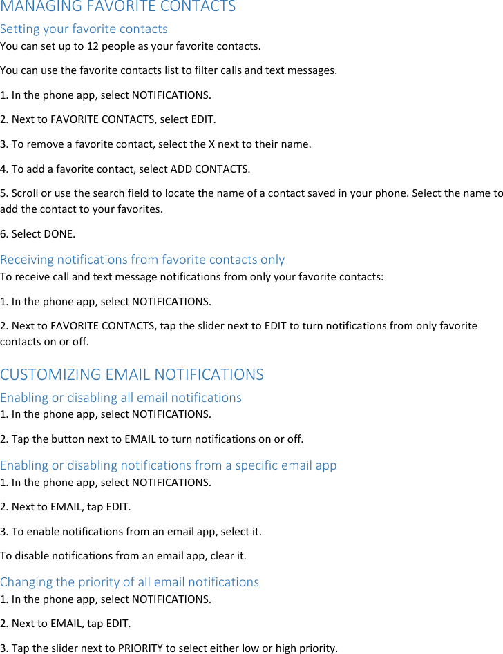 MANAGING FAVORITE CONTACTS Setting your favorite contacts You can set up to 12 people as your favorite contacts. You can use the favorite contacts list to filter calls and text messages. 1. In the phone app, select NOTIFICATIONS. 2. Next to FAVORITE CONTACTS, select EDIT. 3. To remove a favorite contact, select the X next to their name. 4. To add a favorite contact, select ADD CONTACTS. 5. Scroll or use the search field to locate the name of a contact saved in your phone. Select the name to add the contact to your favorites. 6. Select DONE. Receiving notifications from favorite contacts only To receive call and text message notifications from only your favorite contacts: 1. In the phone app, select NOTIFICATIONS. 2. Next to FAVORITE CONTACTS, tap the slider next to EDIT to turn notifications from only favorite contacts on or off. CUSTOMIZING EMAIL NOTIFICATIONS Enabling or disabling all email notifications 1. In the phone app, select NOTIFICATIONS. 2. Tap the button next to EMAIL to turn notifications on or off. Enabling or disabling notifications from a specific email app 1. In the phone app, select NOTIFICATIONS. 2. Next to EMAIL, tap EDIT. 3. To enable notifications from an email app, select it. To disable notifications from an email app, clear it. Changing the priority of all email notifications 1. In the phone app, select NOTIFICATIONS. 2. Next to EMAIL, tap EDIT. 3. Tap the slider next to PRIORITY to select either low or high priority. 