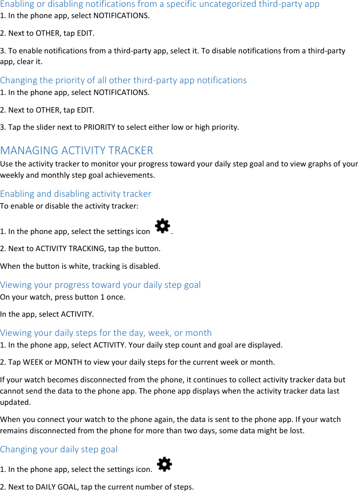 Enabling or disabling notifications from a specific uncategorized third-party app 1. In the phone app, select NOTIFICATIONS. 2. Next to OTHER, tap EDIT. 3. To enable notifications from a third-party app, select it. To disable notifications from a third-party app, clear it. Changing the priority of all other third-party app notifications 1. In the phone app, select NOTIFICATIONS. 2. Next to OTHER, tap EDIT. 3. Tap the slider next to PRIORITY to select either low or high priority. MANAGING ACTIVITY TRACKER Use the activity tracker to monitor your progress toward your daily step goal and to view graphs of your weekly and monthly step goal achievements. Enabling and disabling activity tracker To enable or disable the activity tracker: 1. In the phone app, select the settings icon  . 2. Next to ACTIVITY TRACKING, tap the button. When the button is white, tracking is disabled. Viewing your progress toward your daily step goal On your watch, press button 1 once. In the app, select ACTIVITY.  Viewing your daily steps for the day, week, or month 1. In the phone app, select ACTIVITY. Your daily step count and goal are displayed. 2. Tap WEEK or MONTH to view your daily steps for the current week or month. If your watch becomes disconnected from the phone, it continues to collect activity tracker data but cannot send the data to the phone app. The phone app displays when the activity tracker data last updated. When you connect your watch to the phone again, the data is sent to the phone app. If your watch remains disconnected from the phone for more than two days, some data might be lost. Changing your daily step goal 1. In the phone app, select the settings icon.   2. Next to DAILY GOAL, tap the current number of steps. 