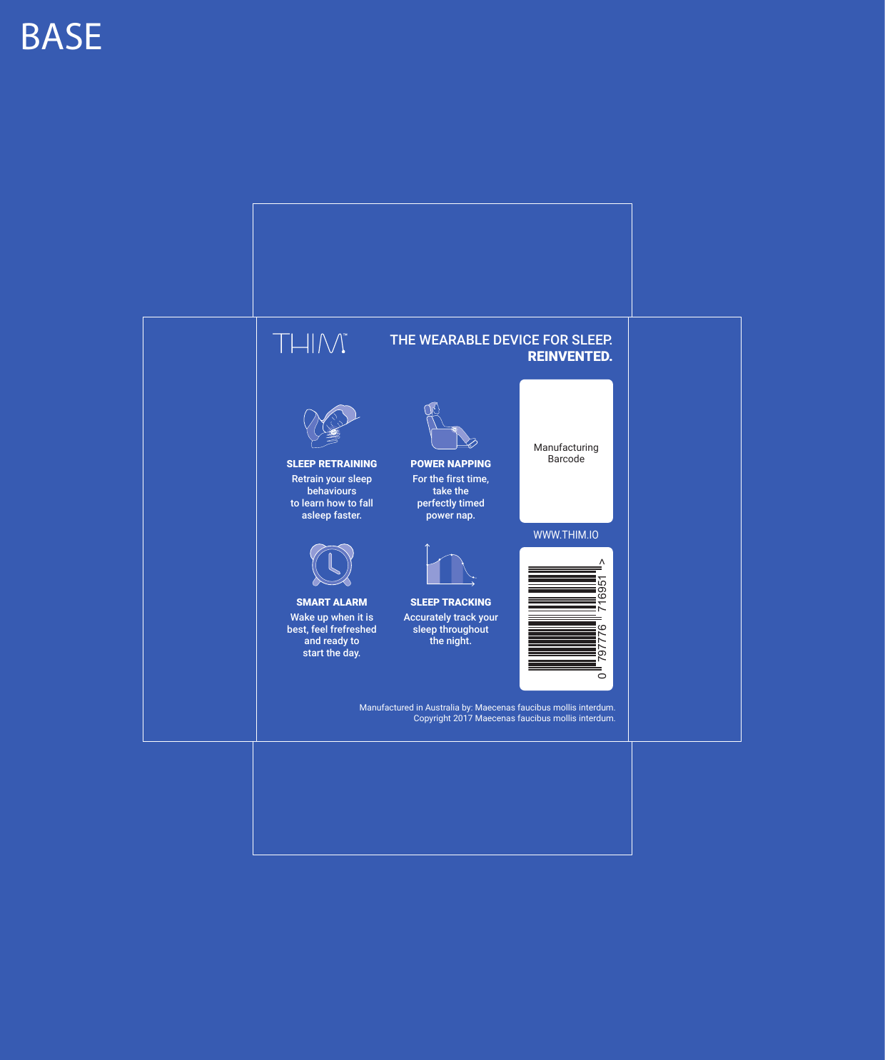 BASEManufacturing Barcode  Manufactured in Australia by: Maecenas faucibus mollis interdum.Copyright 2017 Maecenas faucibus mollis interdum.Retrain your sleep behavioursto learn how to fall asleep faster.SLEEP RETRAININGFor the first time,take the perfectly timedpower nap.POWER NAPPINGAccurately track your sleep throughout the night.SLEEP TRACKINGWake up when it is best, feel frefreshed and ready tostart the day.SMART ALARMTHE WEARABLE DEVICE FOR SLEEP.REINVENTED.WWW.THIM.IO