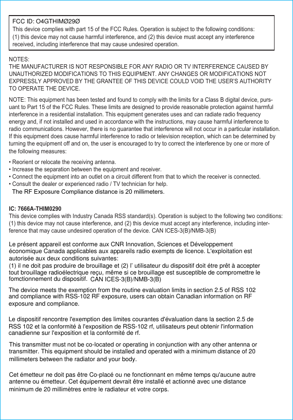     This device complies with part 15 of the FCC Rules. Operation is subject to the following conditions:(1) this device may not cause harmful interference, and (2) this device must accept any interference received, including interference that may cause undesired operation.NOTES:THE MANUFACTURER IS NOT RESPONSIBLE FOR ANY RADIO OR TV INTERFERENCE CAUSED BY UNAUTHORIZED MODIFICATIONS TO THIS EQUIPMENT. ANY CHANGES OR MODIFICATIONS NOT EXPRESSLY APPROVED BY THE GRANTEE OF THIS DEVICE COULD VOID THE USER’S AUTHORITY TO OPERATE THE DEVICE.NOTE: This equipment has been tested and found to comply with the limits for a Class B digital device, purs-uant to Part 15 of the FCC Rules. These limits are designed to provide reasonable protection against harmful interference in a residential installation. This equipment generates uses and can radiate radio frequency energy and, if not installed and used in accordance with the instructions, may cause harmful interference to radio communications. However, there is no guarantee that interference will not occur in a particular installation.If this equipment does cause harmful interference to radio or television reception, which can be determined by turning the equipment off and on, the user is encouraged to try to correct the interference by one or more of the following measures:   IC: 7666A-THIM0290This device complies with Industry Canada RSS standard(s). Operation is subject to the following two conditions: (1) this device may not cause interference, and (2) this device must accept any interference, including inter-ference that may cause undesired operation of the device. CAN ICES-3(B)/NMB-3(B) • Reorient or relocate the receiving antenna.• Increase the separation between the equipment and receiver.• Connect the equipment into an outlet on a circuit different from that to which the receiver is connected.• Consult the dealer or experienced radio / TV technician for help.The RF Exposure Compliance distance is 20 millimeters.Le présent appareil est conforme aux CNR Innovation, Sciences et Développement économique Canada applicables aux appareils radio exempts de licence. L&apos;exploitation est autorisée aux deux conditions suivantes:(1) il ne doit pas produire de brouillage et (2) l’ utilisateur du dispositif doit étre prêt à accepter tout brouillage radioélectrique reçu, même si ce brouillage est susceptible de compromettre le fomctionnement du dispositif. CAN ICES-3(B)/NMB-3(B) The device meets the exemption from the routine evaluation limits in section 2.5 of RSS 102and compliance with RSS-102 RF exposure, users can obtain Canadian information on RFexposure and compliance. Le dispositif rencontre l&apos;exemption des limites courantes d&apos;évaluation dans la section 2.5 de RSS 102 et la conformité à l&apos;exposition de RSS-102 rf, utilisateurs peut obtenir l&apos;information canadienne sur l&apos;exposition et la conformité de rf. This transmitter must not be co-located or operating in conjunction with any other antenna or transmitter. This equipment should be installed and operated with a minimum distance of 20 millimeters between the radiator and your body. Cet émetteur ne doit pas être Co-placé ou ne fonctionnant en même temps qu&apos;aucune autre antenne ou émetteur. Cet équipement devrait être installé et actionné avec une distance minimum de 20 millimètres entre le radiateur et votre corps.FCC ID: O4GTHIMØ29Ø