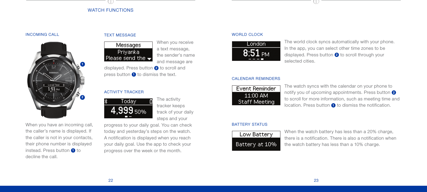 2322Color Cover: CMYK + COOL GREY 9 + PMS 293; full bleed one sideFlat size: 10 x 5 in.Fold 1:saddle-stitched  booklet;Color Inside pages:CMYK + COOL GREY 9 +PMS 293Finished size:  5 x 5 in.WATCH FUNCTIONSTEXT MESSAGE When you receive  a text message, the sender’s name and message are displayed. Press button  2 to scroll and press button  1 to dismiss the text.ACTIVITY TRACKERThe activity tracker keeps track of your daily steps and your progress to your daily goal. You can check today and yesterday’s steps on the watch. A notification is displayed when you reach your daily goal. Use the app to check your progress over the week or the month.INCOMING CALL 12When you have an incoming call, the caller’s name is displayed. If the caller is not in your contacts, their phone number is displayed instead. Press button  1 to decline the call.WORLD CLOCK The world clock syncs automatically with your phone. In the app, you can select other time zones to be displayed. Press button 2 to scroll through your selected cities.CALENDAR REMINDERS The watch syncs with the calendar on your phone to notify you of upcoming appointments. Press button 2 to scroll for more information, such as meeting time and location. Press button 1 to dismiss the notification. BAT TERY STATUS When the watch battery has less than a 20% charge, there is a notification. There is also a notification when the watch battery has less than a 10% charge.