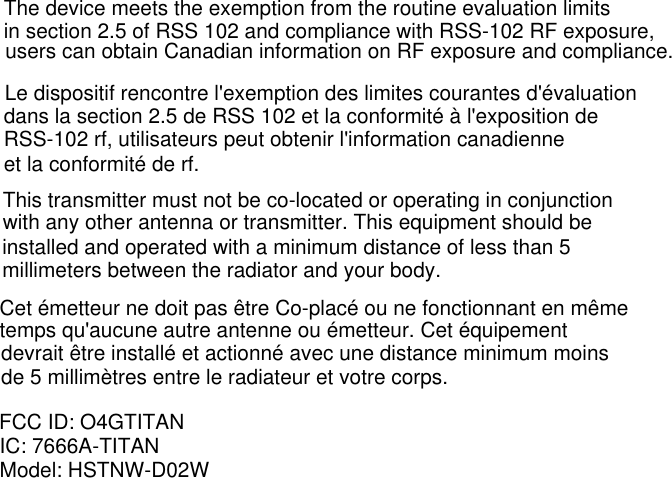 The device meets the exemption from the routine evaluation limitsin section 2.5 of RSS 102 and compliance with RSS-102 RF exposure,users can obtain Canadian information on RF exposure and compliance.Le dispositif rencontre l&apos;exemption des limites courantes d&apos;évaluationdans la section 2.5 de RSS 102 et la conformité à l&apos;exposition deRSS-102 rf, utilisateurs peut obtenir l&apos;information canadienneet la conformité de rf.This transmitter must not be co-located or operating in conjunctionwith any other antenna or transmitter. This equipment should bemillimeters between the radiator and your body.installed and operated with a minimum distance of less than 5Cet émetteur ne doit pas être Co-placé ou ne fonctionnant en mêmetemps qu&apos;aucune autre antenne ou émetteur. Cet équipementdevrait être installé et actionné avec une distance minimum moinsde 5 millimètres entre le radiateur et votre corps.FCC ID: O4GTITANIC: 7666A-TITANModel: HSTNW-D02W