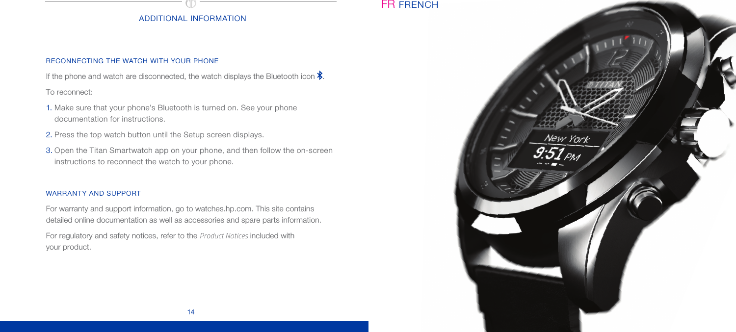 14ADDITIONAL INFORMATIONRECONNECTING THE WATCH WITH YOUR PHONEIf the phone and watch are disconnected, the watch displays the Bluetooth icon  . To reconnect: 1. Make sure that your phone’s Bluetooth is turned on. See your phone documentation for instructions.2. Press the top watch button until the Setup screen displays.3. Open the Titan Smartwatch app on your phone, and then follow the on-screen instructions to reconnect the watch to your phone.WARRANTY AND SUPPORTFor warranty and support information, go to watches.hp.com. This site contains detailed online documentation as well as accessories and spare parts information.For regulatory and safety notices, refer to the Product Notices included with  your product.FRENCHFR