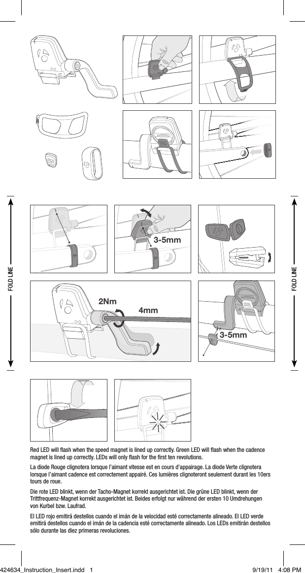 3-5mm4mm2Nm3-5mmRed LED will ﬂash when the speed magnet is lined up correctly. Green LED will ﬂash when the cadence magnet is lined up correctly. LEDs will only ﬂash for the ﬁrst ten revolutions.La diode Rouge clignotera lorsque l’aimant vitesse est en cours d’appairage. La diode Verte clignotera lorsque l’aimant cadence est correctement appairé. Ces lumières clignoteront seulement durant les 10ers tours de roue.Die rote LED blinkt, wenn der Tacho-Magnet korrekt ausgerichtet ist. Die grüne LED blinkt, wenn der Trittfrequenz-Magnet korrekt ausgerichtet ist. Beides erfolgt nur während der ersten 10 Umdrehungen  von Kurbel bzw. Laufrad.El LED rojo emitirá destellos cuando el imán de la velocidad esté correctamente alineado. El LED verde emitirá destellos cuando el imán de la cadencia esté correctamente alineado. Los LEDs emitirán destellos sólo durante las diez primeras revoluciones.FOLD LINEFOLD LINE2Nm4mm3-5mm3-5mm424634_Instruction_Insert.indd   1 9/19/11   4:08 PM