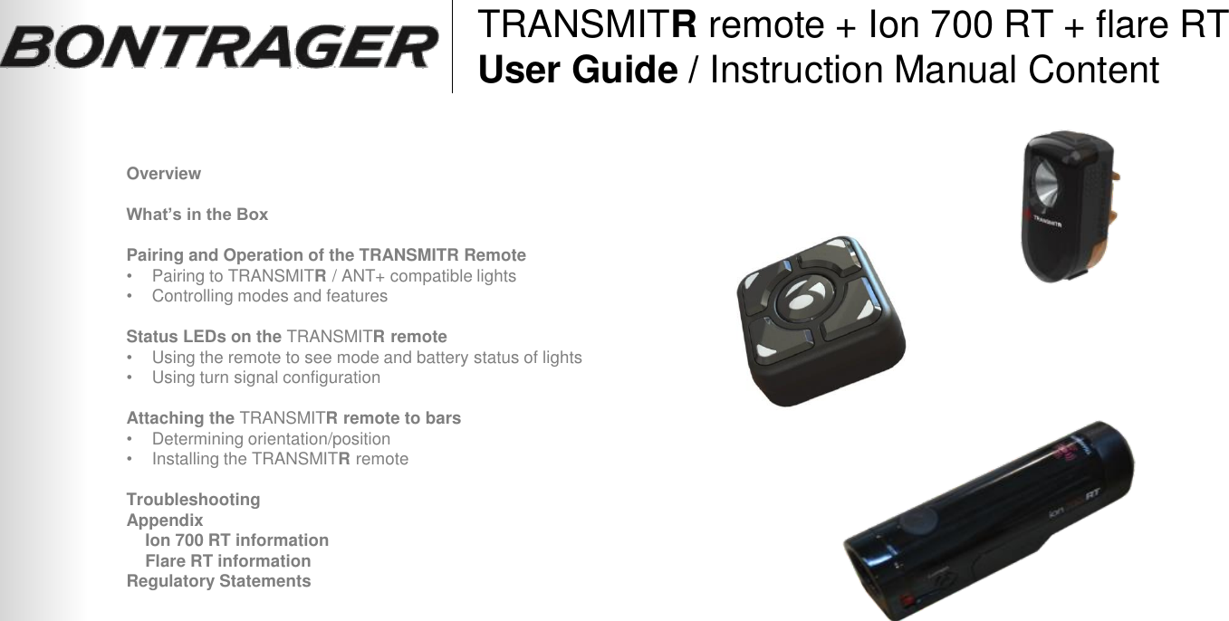 TRANSMITR remote + Ion 700 RT + flare RT User Guide / Instruction Manual Content Overview  What’s in the Box  Pairing and Operation of the TRANSMITR Remote •Pairing to TRANSMITR / ANT+ compatible lights •Controlling modes and features  Status LEDs on the TRANSMITR remote •Using the remote to see mode and battery status of lights •Using turn signal configuration  Attaching the TRANSMITR remote to bars •Determining orientation/position •Installing the TRANSMITR remote  Troubleshooting Appendix     Ion 700 RT information     Flare RT information Regulatory Statements 1 