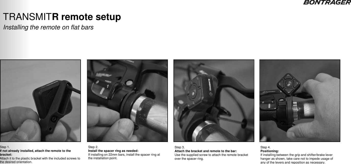 Step 1.  If not already installed, attach the remote to the bracket: Attach it to the plastic bracket with the included screws to the desired orientation. Step 2.  Install the spacer ring as needed: If installing on 22mm bars, install the spacer ring at the installation point. Step 3. Attach the bracket and remote to the bar: Use the supplied screw to attach the remote bracket over the spacer ring. Installing the remote on flat bars TRANSMITR remote setup  Step 4.  Positioning: If installing between the grip and shifter/brake lever hanger as shown, take care not to impede usage of any of the levers and reposition as necessary. TRANSMITR REMOTE User Guide  10 