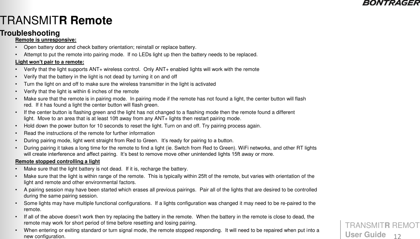 Troubleshooting TRANSMITR Remote Remote is unresponsive: •Open battery door and check battery orientation; reinstall or replace battery. •Attempt to put the remote into pairing mode.  If no LEDs light up then the battery needs to be replaced. Light won’t pair to a remote: •Verify that the light supports ANT+ wireless control.  Only ANT+ enabled lights will work with the remote •Verify that the battery in the light is not dead by turning it on and off •Turn the light on and off to make sure the wireless transmitter in the light is activated •Verify that the light is within 6 inches of the remote •Make sure that the remote is in pairing mode.  In pairing mode if the remote has not found a light, the center button will flash red.  If it has found a light the center button will flash green. •If the center button is flashing green and the light has not changed to a flashing mode then the remote found a different light.  Move to an area that is at least 10ft away from any ANT+ lights then restart pairing mode. •Hold down the power button for 10 seconds to reset the light. Turn on and off. Try pairing process again. •Read the instructions of the remote for further information • During pairing mode, light went straight from Red to Green.  It‟s ready for pairing to a button. •During pairing it takes a long time for the remote to find a light (ie. Switch from Red to Green). WiFi networks, and other RT lights will create interference and affect pairing.  It‟s best to remove move other unintended lights 15ft away or more. Remote stopped controlling a light  •Make sure that the light battery is not dead.  If it is, recharge the battery.  •Make sure that the light is within range of the remote.  This is typically within 25ft of the remote, but varies with orientation of the light and remote and other environmental factors. •A pairing session may have been started which erases all previous pairings.  Pair all of the lights that are desired to be controlled during the same pairing session.   •Some lights may have multiple functional configurations.  If a lights configuration was changed it may need to be re-paired to the remote. • If all of the above doesn‟t work then try replacing the battery in the remote.  When the battery in the remote is close to dead, the remote may work for short period of time before resetting and losing pairing. •When entering or exiting standard or turn signal mode, the remote stopped responding.  It will need to be repaired when put into a new configuration. TRANSMITR REMOTE User Guide  12 