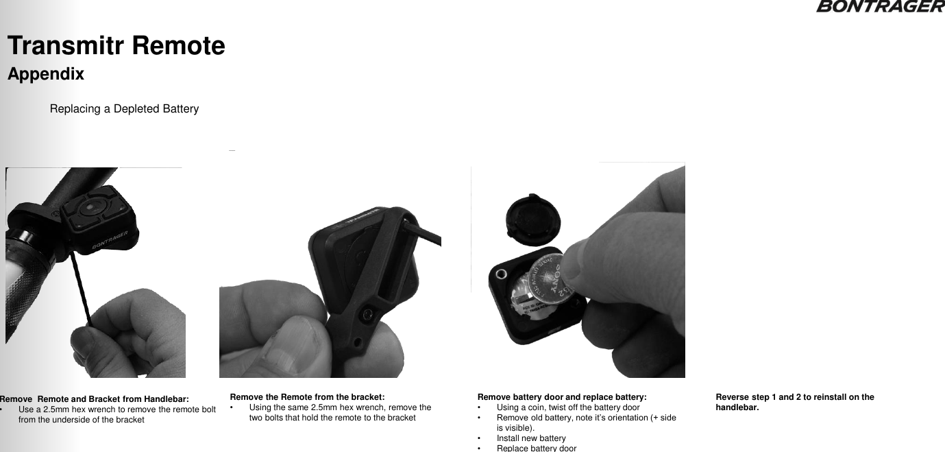 Appendix Transmitr Remote  TRANSMITR REMOTE User Guide  14 Remove  Remote and Bracket from Handlebar: •Use a 2.5mm hex wrench to remove the remote bolt from the underside of the bracket Remove the Remote from the bracket: •Using the same 2.5mm hex wrench, remove the two bolts that hold the remote to the bracket Remove battery door and replace battery: •Using a coin, twist off the battery door • Remove old battery, note it‟s orientation (+ side is visible). •Install new battery  •Replace battery door Replacing a Depleted Battery Reverse step 1 and 2 to reinstall on the handlebar. 