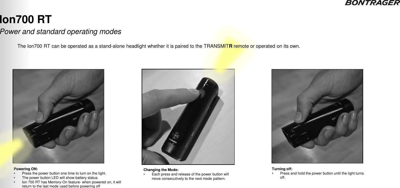 Powering ON: •Press the power button one time to turn on the light. •The power button LED will show battery status. •Ion 700 RT has Memory-On feature- when powered on, it will return to the last mode used before powering off Changing the Mode:  •Each press and release of the power button will move consecutively to the next mode pattern. Turning off:  •Press and hold the power button until the light turns off.  Ion700 RT The Ion700 RT can be operated as a stand-alone headlight whether it is paired to the TRANSMITR remote or operated on its own. 17 Power and standard operating modes TRANSMITR REMOTE User Guide 