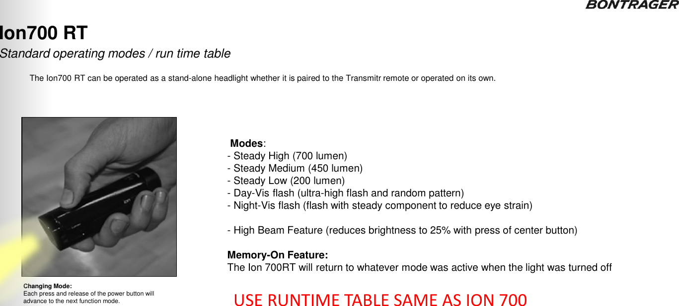 Standard operating modes / run time table Changing Mode: Each press and release of the power button will advance to the next function mode. Ion700 RT The Ion700 RT can be operated as a stand-alone headlight whether it is paired to the Transmitr remote or operated on its own.  Modes:  - Steady High (700 lumen) - Steady Medium (450 lumen) - Steady Low (200 lumen) - Day-Vis flash (ultra-high flash and random pattern) - Night-Vis flash (flash with steady component to reduce eye strain)  - High Beam Feature (reduces brightness to 25% with press of center button)  Memory-On Feature:  The Ion 700RT will return to whatever mode was active when the light was turned off  18 USE RUNTIME TABLE SAME AS ION 700 TRANSMITR REMOTE User Guide 
