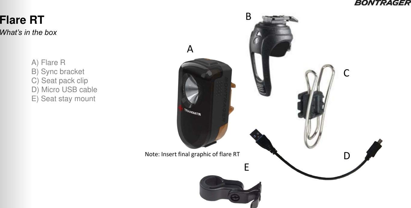 What’s in the box Flare RT A) Flare R B) Sync bracket C) Seat pack clip D) Micro USB cable E) Seat stay mount A B C D E 21 TRANSMITR REMOTE User Guide Note: Insert final graphic of flare RT  