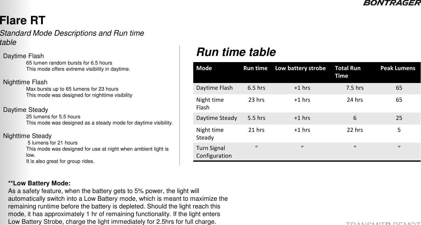 Flare RT Daytime Flash  65 lumen random bursts for 6.5 hours This mode offers extreme visibility in daytime.  Nighttime Flash Max bursts up to 65 lumens for 23 hours This mode was designed for nighttime visibility  Daytime Steady 25 lumens for 5.5 hours This mode was designed as a steady mode for daytime visibility.  Nighttime Steady  5 lumens for 21 hours This mode was designed for use at night when ambient light is low.   It is also great for group rides.   Standard Mode Descriptions and Run time table Mode Run time Low battery strobe Total Run Time Peak Lumens Daytime Flash 6.5 hrs  +1 hrs  7.5 hrs  65 Night time Flash 23 hrs  +1 hrs  24 hrs  65 Daytime Steady 5.5 hrs  +1 hrs  6  25 Night time Steady 21 hrs  +1 hrs  22 hrs  5 Turn Signal Configuration “ “ “ “ Run time table **Low Battery Mode: As a safety feature, when the battery gets to 5% power, the light will automatically switch into a Low Battery mode, which is meant to maximize the remaining runtime before the battery is depleted. Should the light reach this mode, it has approximately 1 hr of remaining functionality. If the light enters Low Battery Strobe, charge the light immediately for 2.5hrs for full charge. 24 TRANSMITR REMOTE User Guide 