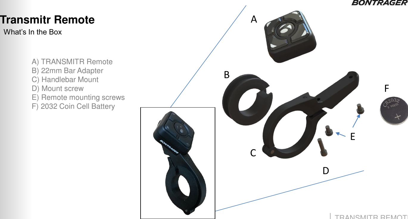 TRANSMITR REMOTE User Guide Transmitr Remote 3 What‟s In the Box A) TRANSMITR Remote B) 22mm Bar Adapter C) Handlebar Mount D) Mount screw E) Remote mounting screws F) 2032 Coin Cell Battery C B A F E D 