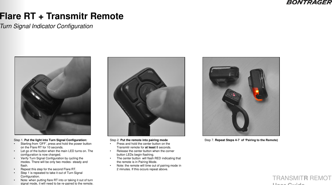 Step 1. Put the light into Turn Signal Configuration: • Starting from „OFF‟, press and hold the power button on the Flare RT for 10 seconds.  •Let go of the button when the main LED turns on. The configuration is now changed. •Verify Turn Signal Configuration by cycling the modes. There will be only two modes- steady and flash. •Repeat this step for the second Flare RT. •Step 1 is repeated to take it out of Turn Signal Configuration. •Note: when putting flare RT into or taking it out of turn signal mode, it will need to be re-paired to the remote.  Turn Signal Indicator Configuration Flare RT + Transmitr Remote  30 Step 2. Put the remote into pairing mode •Press and hold the center button on the Transmitr remote for at least 8 seconds. •Release the center button when the corner button LEDs begin flashing.  •The center button  will flash RED indicating that the remote is in Pairing Mode. •Note: the remote will time out of pairing mode in 2 minutes. If this occurs repeat above. Step 7. Repeat Steps 4-7  of ‘Pairing to the Remote) TRANSMITR REMOTE User Guide 