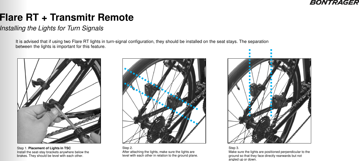 Step 1. Placement of Lights in TSC Install the seat-stay brackets anywhere below the brakes. They should be level with each other.  Step 2.  After attaching the lights, make sure the lights are level with each other in relation to the ground plane.  Step 3.  Make sure the lights are positioned perpendicular to the ground so that they face directly rearwards but not angled up or down.  Installing the Lights for Turn Signals Flare RT + Transmitr Remote  It is advised that if using two Flare RT lights in turn-signal configuration, they should be installed on the seat stays. The separation between the lights is important for this feature. 31 TRANSMITR REMOTE User Guide 