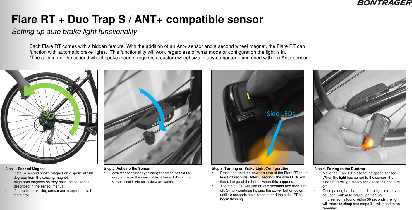 Each Flare RT comes with a hidden feature. With the addition of an Ant+ sensor and a second wheel magnet, the Flare RT can function with automatic brake lights.  This functionality will work regardless of what mode or configuration the light is in.  *The addition of the second wheel spoke magnet requires a custom wheel size in any computer being used with the Ant+ sensor. Step 1. Second Magnet •Install a second spoke magnet on a spoke at 180 degrees from the existing magnet,  •Align both magnets so they pass the sensor as described in the sensor manual. •If there is no existing sensor and magnet, install them first. Step 2. Activate the Sensor •Activate the sensor by spinning the wheel so that the magnet passes the sensor at least twice. LEDs on the sensor should light up to show activation. Step 4. Pairing to the Duotrap •Move the Flare RT close to the speed sensor. When the light has paired to the sensor, the side LEDs will go steady for 2 seconds and turn off. •Once pairing has happened, the light is ready to be used  with auto-brake light feature. •If no sensor is found within 30 seconds the light will return to sleep and steps 3-4 will need to be repeated.  Setting up auto brake light functionality Flare RT + Duo Trap S / ANT+ compatible sensor 34 Step 3. Turning on Brake Light Configuration •Press and hold the power button of the Flare RT for at least 20 seconds. After 8 seconds the side LEDs will flash. Let go of the button when this happens.  •The main LED will turn on at 5 seconds and then turn off. Simply continue holding the power button down until 40 seconds have elapsed and the side LEDs begin flashing. Side LEDs TRANSMITR REMOTE User Guide 