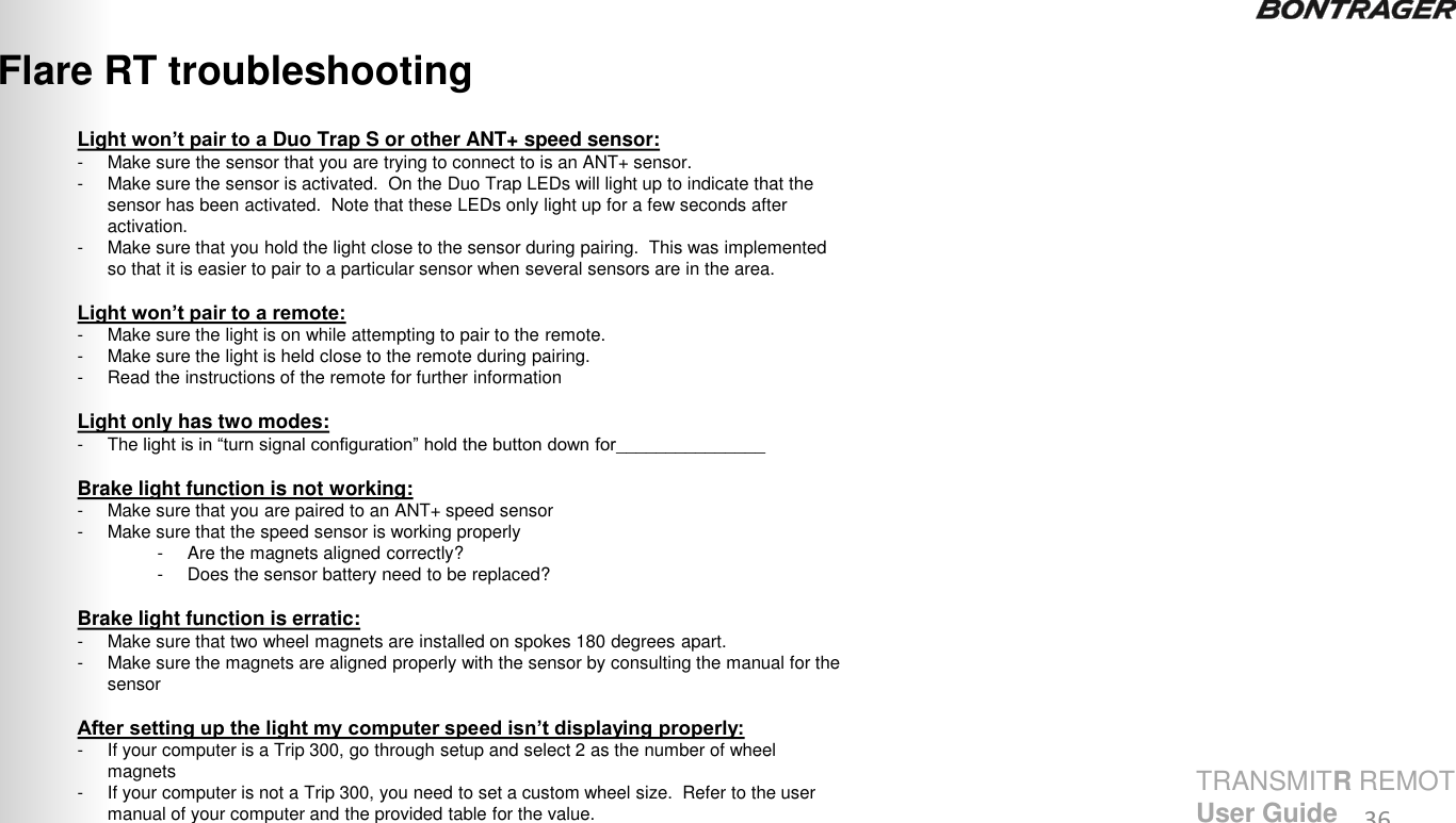 Light won’t pair to a Duo Trap S or other ANT+ speed sensor: - Make sure the sensor that you are trying to connect to is an ANT+ sensor.  - Make sure the sensor is activated.  On the Duo Trap LEDs will light up to indicate that the sensor has been activated.  Note that these LEDs only light up for a few seconds after activation. - Make sure that you hold the light close to the sensor during pairing.  This was implemented so that it is easier to pair to a particular sensor when several sensors are in the area.   Light won’t pair to a remote: - Make sure the light is on while attempting to pair to the remote. - Make sure the light is held close to the remote during pairing. - Read the instructions of the remote for further information  Light only has two modes: - The light is in “turn signal configuration” hold the button down for_______________  Brake light function is not working:  - Make sure that you are paired to an ANT+ speed sensor - Make sure that the speed sensor is working properly - Are the magnets aligned correctly? - Does the sensor battery need to be replaced?  Brake light function is erratic: - Make sure that two wheel magnets are installed on spokes 180 degrees apart. - Make sure the magnets are aligned properly with the sensor by consulting the manual for the sensor  After setting up the light my computer speed isn’t displaying properly: -If your computer is a Trip 300, go through setup and select 2 as the number of wheel magnets -If your computer is not a Trip 300, you need to set a custom wheel size.  Refer to the user manual of your computer and the provided table for the value. Flare RT troubleshooting 36 TRANSMITR REMOTE User Guide 