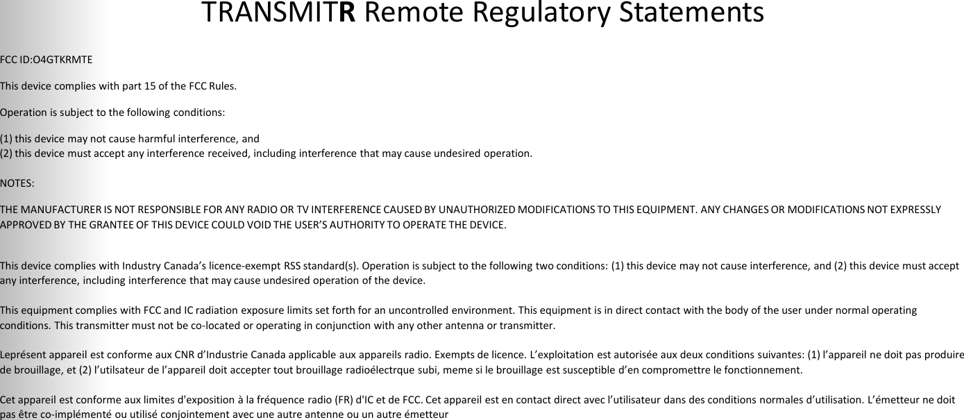 TRANSMITR Remote Regulatory Statements 37   FCC ID:O4GTKRMTE This device complies with part 15 of the FCC Rules. Operation is subject to the following conditions: (1) this device may not cause harmful interference, and (2) this device must accept any interference received, including interference that may cause undesired operation.   NOTES: THE MANUFACTURER IS NOT RESPONSIBLE FOR ANY RADIO OR TV INTERFERENCE CAUSED BY UNAUTHORIZED MODIFICATIONS TO THIS EQUIPMENT. ANY CHANGES OR MODIFICATIONS NOT EXPRESSLY APPROVED BY THE GRANTEE OF THIS DEVICE COULD VOID THE USER’S AUTHORITY TO OPERATE THE DEVICE.   This device complies with Industry Canada’s licence-exempt RSS standard(s). Operation is subject to the following two conditions: (1) this device may not cause interference, and (2) this device must accept any interference, including interference that may cause undesired operation of the device.   This equipment complies with FCC and IC radiation exposure limits set forth for an uncontrolled environment. This equipment is in direct contact with the body of the user under normal operating conditions. This transmitter must not be co-located or operating in conjunction with any other antenna or transmitter.   Leprésent appareil est conforme aux CNR d’Industrie Canada applicable aux appareils radio. Exempts de licence. L’exploitation est autorisée aux deux conditions suivantes: (1) l’appareil ne doit pas produire de brouillage, et (2) l’utilsateur de l’appareil doit accepter tout brouillage radioélectrque subi, meme si le brouillage est susceptible d’en compromettre le fonctionnement.   Cet appareil est conforme aux limites d&apos;exposition à la fréquence radio (FR) d&apos;IC et de FCC. Cet appareil est en contact direct avec l’utilisateur dans des conditions normales d’utilisation. L’émetteur ne doit pas être co-implémenté ou utilisé conjointement avec une autre antenne ou un autre émetteur   