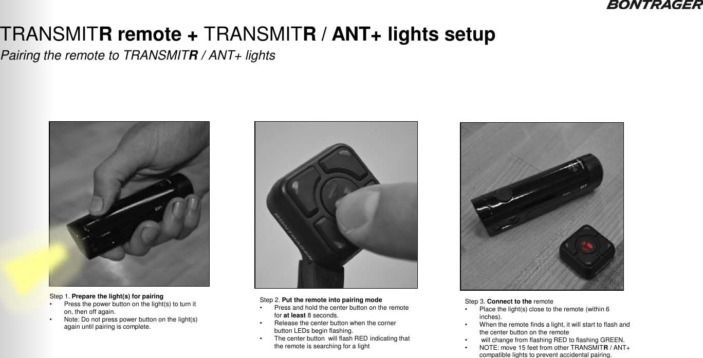 TRANSMITR REMOTE User Guide Pairing the remote to TRANSMITR / ANT+ lights TRANSMITR remote + TRANSMITR / ANT+ lights setup  4 Step 1. Prepare the light(s) for pairing •Press the power button on the light(s) to turn it on, then off again.  •Note: Do not press power button on the light(s) again until pairing is complete. Step 2. Put the remote into pairing mode •Press and hold the center button on the remote for at least 8 seconds. •Release the center button when the corner button LEDs begin flashing.  •The center button  will flash RED indicating that the remote is searching for a light Step 3. Connect to the remote •Place the light(s) close to the remote (within 6 inches). •When the remote finds a light, it will start to flash and the center button on the remote • will change from flashing RED to flashing GREEN. •NOTE: move 15 feet from other TRANSMITR / ANT+ compatible lights to prevent accidental pairing. 