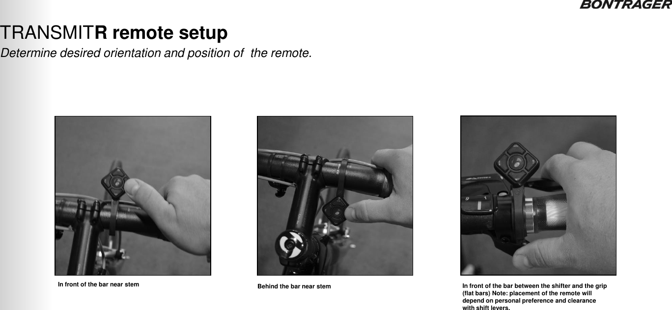 Determine desired orientation and position of  the remote. TRANSMITR remote setup  TRANSMITR REMOTE User Guide  8 In front of the bar near stem Behind the bar near stem  In front of the bar between the shifter and the grip (flat bars) Note: placement of the remote will depend on personal preference and clearance with shift levers. 