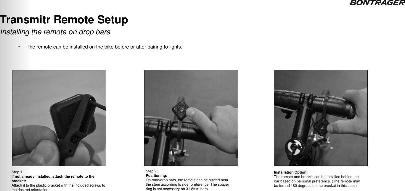 Step 1.  If not already installed, attach the remote to the bracket: Attach it to the plastic bracket with the included screws to the desired orientation. Step 2.  Positioning: On road/drop bars, the remote can be placed near the stem according to rider preference. The spacer ring is not necessary on 31.8mm bars. Installation Option:  The remote and bracket can be installed behind the bar based on personal preference. (The remote may be turned 180 degrees on the bracket in this case) Installing the remote on drop bars Transmitr Remote Setup  TRANSMITR REMOTE User Guide  9 •The remote can be installed on the bike before or after pairing to lights. 