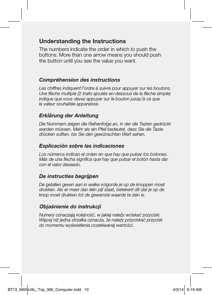 Understanding the InstructionsThe numbers indicate the order in which to push the  buttons. More than one arrow means you should push  the button until you see the value you want.Compréhension des instructionsLes chiffres indiquent l’ordre à suivre pour appuyer sur les boutons. Une ﬂèche multiple (2 traits ajoutés en-dessous de la ﬂèche simple) indique que vous devez appuyer sur le bouton jusqu’à ce que  la valeur souhaitée apparaisse.Erklärung der AnleitungDie Nummern zeigen die Reihenfolge an, in der die Tasten gedrückt werden müssen. Mehr als ein Pfeil bedeutet, dass Sie die Taste drücken sollten, bis Sie den gewünschten Wert sehen.Explicación sobre las indicacionesLos números indican el orden en que hay que pulsar los botones. Más de una ﬂecha signiﬁca que hay que pulsar el botón hasta dar con el valor deseado.De instructies begrijpenDe getallen geven aan in welke volgorde je op de knoppen moet drukken. Als er meer dan één pijl staat, betekent dit dat je op de knop moet drukken tot de gewenste waarde te zien is.Objaśnienie do instrukcjiNumery oznaczają kolejność, w jakiej należy wciskać przyciski. Więcej niż jedna strzałka oznacza, że należy przyciskać przycisk  do momentu wyświetlenia oczekiwanej wartości.BT13_MANUAL_Trip_300_Computer.indd   10 4/3/14   9:19 AM
