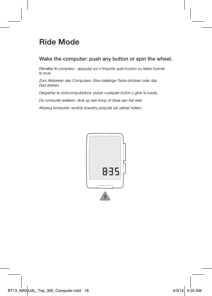 Ride ModeWake the computer: push any button or spin the wheel.Réveillez le compteur: appuyez sur n’importe quel bouton ou faites tourner  la roue.Zum Aktivieren des Computers: Eine beliebige Taste drücken oder das  Rad drehen.Despertar la ciclocomputadora: pulsar cualquier botón o girar la rueda.De computer wekken: druk op een knop of draai aan het wiel.Aktywuj komputer: wciśnij dowolny przycisk lub zakręć kołem.BT13_MANUAL_Trip_300_Computer.indd   18 4/3/14   9:20 AM