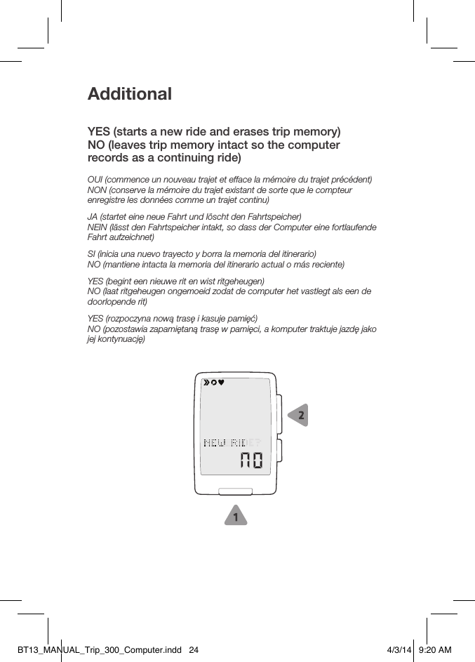 AdditionalYES (starts a new ride and erases trip memory)NO (leaves trip memory intact so the computer  records as a continuing ride)OUI (commence un nouveau trajet et efface la mémoire du trajet précédent)NON (conserve la mémoire du trajet existant de sorte que le compteur enregistre les données comme un trajet continu)JA (startet eine neue Fahrt und löscht den Fahrtspeicher)NEIN (lässt den Fahrtspeicher intakt, so dass der Computer eine fortlaufende Fahrt aufzeichnet)SI (inicia una nuevo trayecto y borra la memoria del itinerario)NO (mantiene intacta la memoria del itinerario actual o más reciente)YES (begint een nieuwe rit en wist ritgeheugen)NO (laat ritgeheugen ongemoeid zodat de computer het vastlegt als een de doorlopende rit)YES (rozpoczyna nową trasę i kasuje pamięć)NO (pozostawia zapamiętaną trasę w pamięci, a komputer traktuje jazdę jako jej kontynuację)BT13_MANUAL_Trip_300_Computer.indd   24 4/3/14   9:20 AM