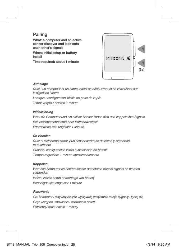 PairingWhat: a computer and an active sensor discover and lock onto each other’s signalsWhen: initial setup or battery installTime required: about 1 minuteJumelageQuoi: un compteur et un capteur actif se découvrent et se verrouillent sur  le signal de l’autreLorsque: conﬁguration initiale ou pose de la pileTemps requis: environ 1 minuteInitialisierungWas: ein Computer und ein aktiver Sensor ﬁnden sich und koppeln ihre SignaleBei: erstinbetriebnahme oder BatteriewechselErforderliche zeit: ungefähr 1 MinuteSe vinculanQue: el ciclocomputador y un sensor activo se detectan y sintonizan mutuamenteCuando: conﬁguración inicial o instalación de bateríaTiempo requerido: 1 minuto aproximadamenteKoppelenWat: een computer en actieve sensor detecteren elkaars signaal en worden verbondenIndien: initiële setup of montage van batterijBenodigde tijd: ongeveer 1 minuutParowanieCo: komputer i aktywny czujnik wykrywają wzajemnie swoje sygnały i łączą sięGdy: wstępne ustawienia i zakładanie bateriiPotrzebny czas: otkoło 1 minuty(3s)BT13_MANUAL_Trip_300_Computer.indd   25 4/3/14   9:20 AM