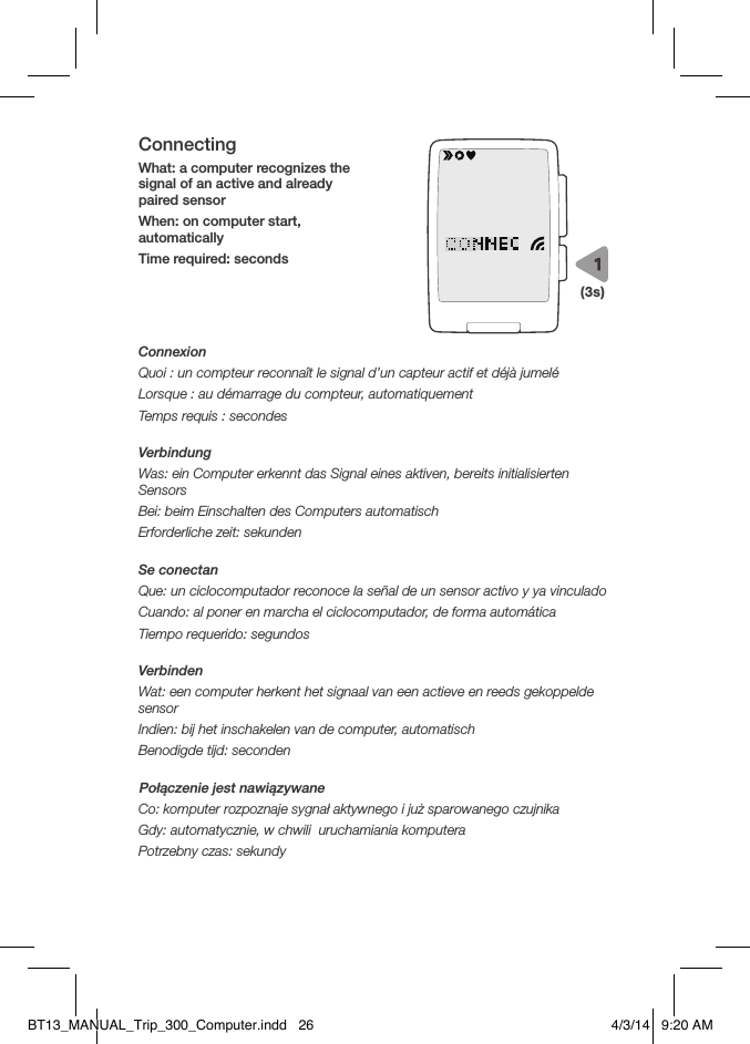 ConnectingWhat: a computer recognizes the signal of an active and already paired sensorWhen: on computer start, automatically Time required: secondsConnexionQuoi: un compteur reconnaît le signal d’un capteur actif et déjà jumeléLorsque: au démarrage du compteur, automatiquementTemps requis: secondesVerbindungWas: ein Computer erkennt das Signal eines aktiven, bereits initialisierten SensorsBei: beim Einschalten des Computers automatischErforderliche zeit: sekundenSe conectanQue: un ciclocomputador reconoce la señal de un sensor activo y ya vinculadoCuando: al poner en marcha el ciclocomputador, de forma automáticaTiempo requerido: segundosVerbindenWat: een computer herkent het signaal van een actieve en reeds gekoppelde sensorIndien: bij het inschakelen van de computer, automatischBenodigde tijd: secondenPołączenie jest nawiązywaneCo: komputer rozpoznaje sygnał aktywnego i już sparowanego czujnikaGdy: automatycznie, w chwili  uruchamiania komputeraPotrzebny czas: sekundy(3s)BT13_MANUAL_Trip_300_Computer.indd   26 4/3/14   9:20 AM