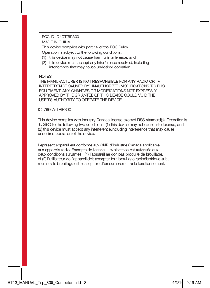 NOTES:THE MANUFACTURER IS NOT RESPONSIBLE FOR ANY RADIO OR TV INTERFERENCE CAUSED BY UNAUTHORIZED MODIFICATIONS TO THIS EQUIPMENT. ANY CHANGES OR MODIFICATIONS NOT EXPRESSLY APPROVED BY THE GR ANTEE OF THIS DEVICE COULD VOID THE  USER’S AUTHORITY TO OPERATE THE DEVICE.   IC: 7666A-TRIP300This device complies with Industry Canada license-exempt RSS standard(s). Operation isto the following two conditions: (1) this device may not cause interference, and (2) this device must accept any interference,including interference that may cause undesired operation of the device.Leprésent appareil est conforme aux CNR d’Industrie Canada applicable  aux appareils radio. Exempts de licence. L’exploitation est autorisée aux  deux conditions suivantes : (1) l’appareil ne doit pas produire de brouillage,  et (2) l’utilisateur de l’appareil doit accepter tout brouillage radioélectrique subi, meme si le brouillage est susceptible d’en compromettre le fonctionnement.FCC ID: O4GTRIP300MADE IN CHINAThis device complies with part 15 of the FCC Rules.Operation is subject to the following conditions:(1)  this device may not cause harmful interference, and(2)  this device must accept any interference received, including interference that may cause undesired operation.BT13_MANUAL_Trip_300_Computer.indd   3 4/3/14   9:19 AMsubject 