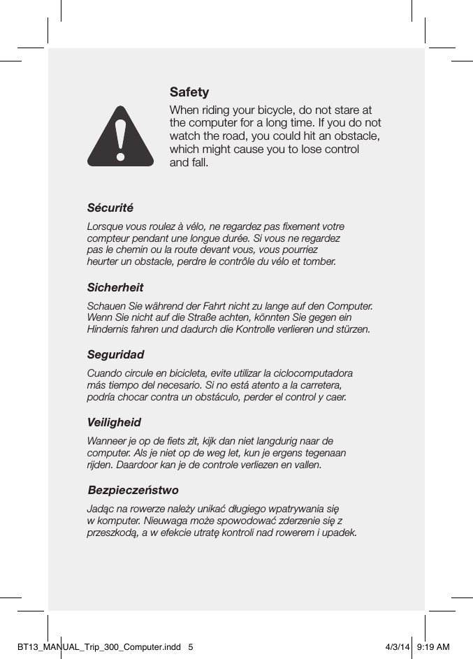 SécuritéLorsque vous roulez à vélo, ne regardez pas ﬁxement votre  compteur pendant une longue durée. Si vous ne regardez  pas le chemin ou la route devant vous, vous pourriez  heurter un obstacle, perdre le contrôle du vélo et tomber.SicherheitSchauen Sie während der Fahrt nicht zu lange auf den Computer. Wenn Sie nicht auf die Straße achten, könnten Sie gegen ein  Hindernis fahren und dadurch die Kontrolle verlieren und stürzen.SeguridadCuando circule en bicicleta, evite utilizar la ciclocomputadora  más tiempo del necesario. Si no está atento a la carretera,  podría chocar contra un obstáculo, perder el control y caer.VeiligheidWanneer je op de ﬁets zit, kijk dan niet langdurig naar de  computer. Als je niet op de weg let, kun je ergens tegenaan  rijden. Daardoor kan je de controle verliezen en vallen.BezpieczeństwoJadąc na rowerze należy unikać długiego wpatrywania się  w komputer. Nieuwaga może spowodować zderzenie się z przeszkodą, a w efekcie utratę kontroli nad rowerem i upadek.SafetyWhen riding your bicycle, do not stare at the computer for a long time. If you do not watch the road, you could hit an obstacle, which might cause you to lose control  and fall.BT13_MANUAL_Trip_300_Computer.indd   5 4/3/14   9:19 AM