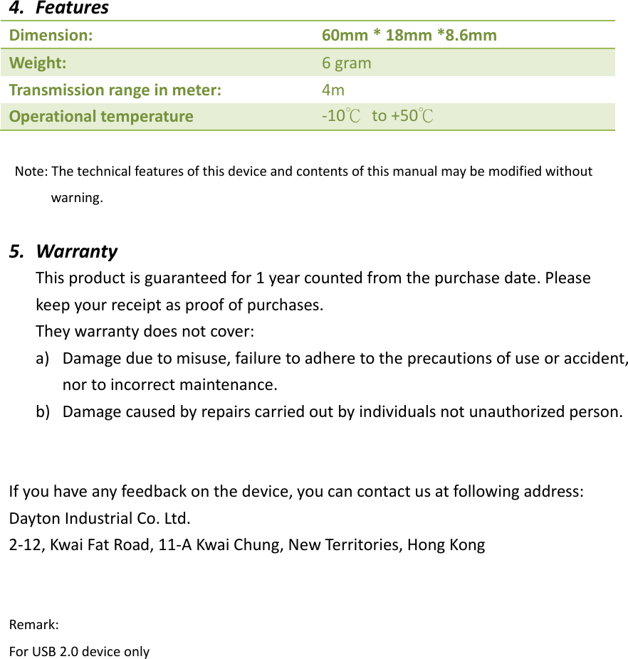 4. FeaturesDimension:60mm*18mm*8.6mmWeight:6gramTransmissionrangeinmeter:4mOperationaltemperature‐10℃to+50℃Note:Thetechnicalfeaturesofthisdeviceandcontentsofthismanualmaybemodifiedwithoutwarning.5. WarrantyThisproductisguaranteedfor1yearcountedfromthepurchasedate.Pleasekeepyourreceiptasproofofpurchases.Theywarrantydoesnotcover:a) Damageduetomisuse,failuretoadheretotheprecautionsofuseoraccident,nortoincorrectmaintenance.b) Damagecausedbyrepairscarriedoutbyindividualsnotunauthorizedperson.Ifyouhaveanyfeedbackonthedevice,youcancontactusatfollowingaddress:DaytonIndustrialCo.Ltd.2‐12,KwaiFatRoad,11‐AKwaiChung,NewTerritories,HongKongRemark:ForUSB2.0deviceonly